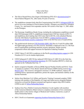 A Day in the Navy
                                     March 22, 2013

•   The Oliver Hazard Perry-class frigate USS Klakring (FFG 42) is decommissioned at
    Naval Station Mayport, Fla., after nearly 30 years of service.

•   The amphibious transport dock ship Pre-Commissioning Unit (PCU) Arlington (LPD 24)
    arrives at its new homeport of Naval Station Norfolk. Arlington was named for Arlington
    County, Va., and honors first responders and the 184 victims of the Sept. 11, 2001 attack
    on the Pentagon.

•   The Kearsarge Amphibious Ready Group, including the multipurpose amphibious assault
    ship USS Kearsarge (LHD 3), amphibious transport dock USS San Antonio (LPD 17)
    and amphibious dock landing ship USS Carter Hall (LSD 50), with embarked Marines
    from the 26th Marine Expeditionary Unit (26 MEU), conduct maritime security
    operations and theater security cooperation while in the 6th Fleet area of responsibility.

•   The guided-missile destroyer USS Stockdale (DDG 106) fires its 5-inch/54-caliber (MK
    45) lightweight gun during a live fire exercise. Stockdale is deployed to the U.S. 5th Fleet
    area of responsibility promoting maritime security operations, theater security
    cooperation efforts and support missions for Operation Enduring Freedom.

•   USNS Yukon (T-AO 202) is underway in the Pacific providing logistics support to USS
    Freedom (LCS 1) on its maiden deployment.

•   USNS Safeguard (T-ARS 50) has replaced USNS Salvor (T-ARS 52) in the Sulu Sea
    supporting salvage and dismantling operations for USS Guardian (MCM 5), which ran
    aground on the Tubbataha Reef Jan. 17.

•   Sailors assigned to Republic of Korea (ROK) Special Warfare Flotilla and SEAL Team
    17 prepare to conduct a Visit, Board, Search and Seizure (VBSS) during exercise Key
    Resolve 2013. The exercise is designed to increase U.S.-ROK readiness, improve the
    combined forces' operational capabilities, protect the region, and maintain stability on the
    Korean Peninsula.

•   Sailors from Maritime Civil Affairs and Security Training Command complete VBSS
    training with members of the Republic of Congo and Gabon navies alongside Belgian
    instructors on board the Belgian command and logistical support ship, BNS Godetia
    (A960) as part of Africa Partnership Station.

•   Seabees from Navy Mobile Construction Battalion 4 work together with members
    of the Cameroon Battalion d'Intervention to complete construction of two community
    health centers in the remote villages of Beskoul and Youhme, Cameroon, as part of
    Africa Partnership Station.

•   HSV 2 Swift is in Guatemala supporting Southern Partnership Station 2013.
 