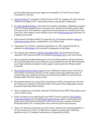 provide enhanced force protection support to Commander, U.S. Naval Forces Central
    Command/U.S. 5th Fleet.

•   Carrier Air Wing 17, assigned to USS Carl Vinson (CVN 70), completes 28 sorties from the
    Arabian Sea in support of U.S. and coalition forces on the ground in Afghanistan.

•   Lt. Cmdr. Kendrick-Holmes, a Navy Reservist currently in Kandahar, Afghanistan, assigned
    to the NATO International Security Assistance Force, and the head football coach for State
    University of New York Maritime, congratulates his team during a live satellite feed to New
    York City's Times Square as team members receive their championship rings following a 10-
    0 regular season record.

•   Sailors aboard USS Mason (DDG 87) explore the city of Jerusalem and hold a change of
    command ceremony during a scheduled port visit to Haifa, Israel.

•   Commander, U.S. 3rd Fleet, originally formed March 15, 1943, during World War II,
    celebrates its 68th birthday at the command’s headquarters in San Diego.

•   The Virginia-class submarine USS New Hampshire (SSN 778) and the Seawolf-class
    submarine USS Connecticut (SSN 22) commence Ice Exercise 2011 in the Arctic Ocean.

•   Divers assigned to the Deep Submergence Unit in San Diego perform a 50-foot simulation
    dive in the San Diego Bay using a submarine rescue chamber from the MV HOS Dominator,
    one of eight submarine and special warfare support vessels operated by Military Sealift
    Command.

•   Naval Surface Warfare Center Corona oversees collaborative analysis teams at the Navy's
    Joint Warfare Assessment Laboratory for the combat systems ship qualification trials of
    Arleigh Burke-class, guided-missile destroyers USS Gravely (DDG 107) and USS Jason
    Dunham (DDG 109) in the Atlantic Ocean.

•   One hundred students from various Navy Junior Reserve Officer Training Corps units tour
    the Virginia-class submarine USS Hawaii (SSN 776) as part of their spring-break camp on
    board Joint Base Pearl Harbor-Hickam.

•   The Los Angeles-class, fast-attack submarine USS Newport News (SSN 750) conducts a port
    visit to Toulon, France.

•   Sailors and Marines from High Speed Vessel (HSV-2) Swift, assigned to Naval Mobile
    Construction Battalion 28 and 2nd Marine Logistics Group, replace a broken hand water
    pump with an electric powered pump at Escuela Eneas Avarado in support of Southern
    Partnership Station 2011, restoring fresh water to both the school and community.

•   Three E-2C Hawkeye aircraft and crews from Carrier Airborne Early Warning Squadron 77
    fly three missions for a total of 13 flight hours in support of counter-illicit trafficking
    operations in the U.S. Southern Command area of responsibility (AOR).
 