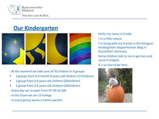 Our Kindergarten
Hello, my name is Frieda.
I´m a little mouse.
I´m living with my friends in the bilingual
Kindergarten Zeppenheimer Weg in
Düsseldorf, Germany.
Some children talk to me in german and
some in english.
It´s so nice to be here.
- At the moment we take care of 76 children in 4 groups

•
•
•

2 groups from 0,4 month-6 years old children (17children)
1 group from 2-6 years old children (20children)
1 group from 3-6 years old children (20children)
- Every day we´re open from 07:30-16:30h
- In the Team we are 15 kollegs
- In every group works a native-speaker

 
