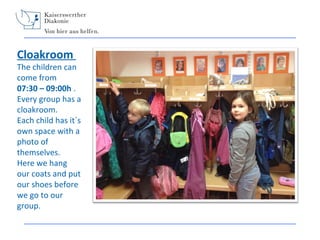 Cloakroom

The children can
come from
07:30 – 09:00h .
Every group has a
cloakroom.
Each child has it´s
own space with a
photo of
themselves.
Here we hang
our coats and put
our shoes before
we go to our
group.

 