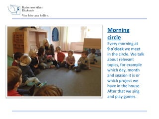 Morning
circle

Every morning at
9 o´clock we meet
in the circle. We talk
about relevant
topics, for example
which day, month
and season it is or
which project we
have in the house.
After that we sing
and play games.

 