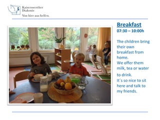 Breakfast

07:30 – 10:00h
The children bring
their own
breakfast from
home.
We offer them
milk, tea or water
to drink.
It´s so nice to sit
here and talk to
my friends.

 