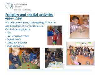 Freeplay and special activities

09:30 – 10:30h
We celebrate Easter, thanksgiving, St.Martin
and Christmas at our local church.
Our in-house projects:
- Arts
- Pre-school activities
- Experiments
- Language exercise
- sportsactivities

 