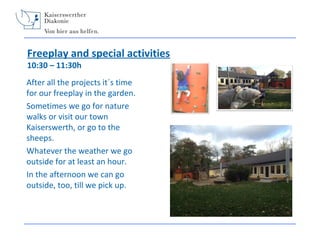 Freeplay and special activities
10:30 – 11:30h

After all the projects it´s time
for our freeplay in the garden.
Sometimes we go for nature
walks or visit our town
Kaiserswerth, or go to the
sheeps.
Whatever the weather we go
outside for at least an hour.
In the afternoon we can go
outside, too, till we pick up.

 