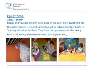 Quiet time

12:00 – 14:00h
Babies and younger children have a nap in the quiet time. Quiet time for
the older children is not just for chilling out or listening to story books. It
´s also quality time for them. They have the opportunity to choose e.g.
from a big variety of montessori-toys, board games etc.

 