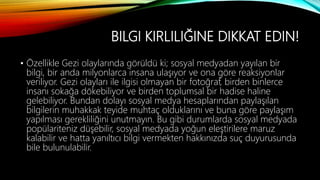 BILGI KIRLILIĞINE DIKKAT EDIN!
• Özellikle Gezi olaylarında görüldü ki; sosyal medyadan yayılan bir
bilgi, bir anda milyonlarca insana ulaşıyor ve ona göre reaksiyonlar
veriliyor. Gezi olayları ile ilgisi olmayan bir fotoğraf, birden binlerce
insanı sokağa dökebiliyor ve birden toplumsal bir hadise haline
gelebiliyor. Bundan dolayı sosyal medya hesaplarından paylaşılan
bilgilerin muhakkak teyide muhtaç olduklarını ve buna göre paylaşım
yapılması gerekliliğini unutmayın. Bu gibi durumlarda sosyal medyada
popülariteniz düşebilir, sosyal medyada yoğun eleştirilere maruz
kalabilir ve hatta yanıltıcı bilgi vermekten hakkınızda suç duyurusunda
bile bulunulabilir.
 
