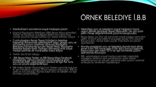 ÖRNEK BELEDIYE İ.B.B
• İstanbulluların sorunlarına sosyal medyayla çözüm
• İstanbul Büyükşehir Belediyesi (İBB) Beyaz Masa görevlileri,
Twitter ve Facebook aracılığıyla iletilen sorunların kısa
sürede çözüme kavuşturulması için adeta seferber oluyor.
• Cumhurbaşkanı Recep Tayyip Erdoğan'ın belediye
başkanlığı döneminde vatandaşların talep, şikayet, soru ve
sorunlarına çözüm üretilmesi amacıyla Büyükşehir
Belediyesi bünyesinde kurulan Beyaz Masa, Büyükşehir
Belediye Başkanı Kadir Topbaşın talimatıyla artık sosyal
medya üzerinde de müracaatları kabul ediyor.
• Twitter ’da 20 bin takipçi-
• İBB-Beyaz Masa Twitter ve İBB Beyaz Masa Facebook
hesaplarıyla, yalnızca belediye sorumluluğuna giren
konularda değil, vatandaşların İstanbul ile ilgili her türlü
soru ve sorunu değerlendiriliyor.
• İBB Halkla İlişkiler Müdürlüğü’nün Twitter üzerinde bulunan
iki ayrı hesabının yaklaşık 20 bin takipçisi bulunuyor. İBB’nin
yetki ve sorumluluğu dışında kalan soru ve talepler ise ilgili
birimlere yönlendiriliyor.
• Vatandaşın soru ve taleplerini sosyal medyanın hızına
uygun şekilde yanıtlayan Beyaz Masa ekibi, her gün yüze
yakın mesajı değerlendirerek çözüme kavuşturuyor.
• Beyaz Masa ‘ya 2012 yılı içerisinde sosyal medya üzerinden
gelen 10 binin üzerindeki müracaatın yüzde 97’si çözüme
kavuşturuldu. Geriye kalan yüzde 3’lük kısmı ise çözüm
aşamasında.
• Anında cevaplanan soru ve taleplerin dışında kayıt altına
alınan 6 bin 366 müracaatın 6 bin 169’u sonuca ulaştırıldı.
Başvuruların geri kalan 197’si ise ilgili birimlerde çözüm
aşamasında bulunuyor.
• İBB, vatandaşların sosyal medya üzerinden ulaştırdığı
mesajların verilerini aynı zamanda bir anket olarak
değerlendiriyor ve sorunlu alanlarda kalıcı çözüm üretmek
amacıyla bu verilerden faydalanıyor.
 