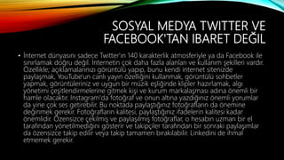 SOSYAL MEDYA TWITTER VE
FACEBOOK'TAN IBARET DEĞIL
• İnternet dünyasını sadece Twitter'ın 140 karakterlik atmosferiyle ya da Facebook ile
sınırlamak doğru değil. İnternetin çok daha fazla alanları ve kullanım şekilleri vardır.
Özellikle; açıklamalarınızı görüntülü yapıp, bunu kendi internet sitenizde
paylaşmak, YouTube'un canlı yayın özelliğini kullanmak, görüntülü sohbetler
yapmak, görüntüleriniz ve uygun bir müzik eşliğinde klipler hazırlamak, algı
yönetimi çeşitlendirmelerine gitmek kişi ve kurum markalaşması adına önemli bir
hamle olacaktır. Instagram'da fotoğraf ve onun altına yazdığınız önemli yorumlar
da yine çok ses getirebilir. Bu noktada paylaştığınız fotoğrafların da önemine
değinmek gerekir. Fotoğrafların kalitesi, paylaştığınız ifadelerin kalitesi kadar
önemlidir. Özensizce çekilmiş ve paylaşılmış fotoğraflar, o hesabın uzman bir el
tarafından yönetilmediğini gösterir ve takipçiler tarafından bir sonraki paylaşımlar
da özensizce takip edilir veya takip tamamen bırakılabilir. Linkedini de ihmal
etmemek gerekir.
 