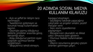 20 ADIMDA SOSYAL MEDYA
KULLANIM KILAVUZU
• - Açık ve şeffaf bir iletişim tarzı
benimseyin.
- Tweetlerinizi gizlemeyin ve
korumalı hesap kullanmaktan
kaçının.
- Geçmişte yazmış olduğunuz
iletilerle şimdikiler arasında görüş
benzerliği olsun.
- Aday olduğunuz partinin siyasi
çizgisiyle uyumsuz tavırlar
sergilemeyin.
- Takipçilerinizi tehdit etmeyin,
kavgaya tutuşmayın.
- Seçildiğiniz takdirde yapacağınız
çalışmaları ve projeleri anlatın, pozitif
mesajlar verin.
- Sıkıcı resmi ziyaretlerinizi
paylaşmayın.
- Mesajlarınızın okunabilir ve dikkat
çekici olmasına özen gösterin.
- Olumsuz ifadeler kullanmaktan
kaçının.
- Ülkenin sorunlarına gerçekçi çözüm
önerileri getirmeye çalışın.
 