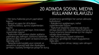 20 ADIMDA SOSYAL MEDYA
KULLANIM KILAVUZU
- Her konu hakkında yorum yapmaktan
kaçının.
- Barışçıl ve yapıcı bir dil kullanın.
- Toplumu bölücü, ayrımcı söylemlerden
kaçının.
- Din, dil, ırk ayrımı yapmayın. Etnik köken
siyasetinden kaçının.
- Toplumda infial yaratan olaylar açıklama
yapmakta geç kalmayın. Göreviniz dahilinde
gerekirse olay yerine gidin ve basına konuyla
ilgili bilgi verin.
- Takipçilerinizle karşılıklı uzun sürecek ve
seviyesinin düşeceği belli olan diyaloglara
girmeyin. Siyasetçi kimliğinize yaraşır bir duruş
sergilemeniz gerekliliğini her zaman aklınızda
bulundurun.
- Rakiplerinizi aşağılamayın, nefret
söylemlerinden kaçının.
- Toplumsal olaylarda vatandaşı sağ duyulu
olmaya davet edin, insanları toplumsal barış ve
huzur ortamının bozulmaması için her olayda
sokağa davet etmeyin.
- Her türlü konuyu siyaset malzemesi
yapmayın, gerektiğinde insani duygularınızı
ifade edin.
- Parayla seçmen olmaz, takipçi satın almayın!
 