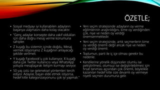 ÖZETLE;
• Sosyal medyayı iyi kullanabilen adayların
başarıya ulaşmasını daha kolay olacaktır.
• "Genç adaylar konsepte daha vakıf oldukları
için daha doğru mesaj verme konumuna
sahipler.
• Z kuşağı bu sistemin içinde doğdu. Mesaj
vermek istiyorsanız Z kuşağının anlayacağı
şekilde verilmeli.
• Y kuşağı Facebook'u çok kullanıyor, X kuşağı
daha çok Twitter kullanıcısı veya WhatsApp
yoluyla mesajlaşarak iletişim kurmayı seviyor.
• 50 yaş üstü ise geleneksel yöntemleri tercih
ediyor. Adaylar, başarı elde etmek istiyorsa,
hedef kitle kategorizasyonunu çok iyi yapmalı."
• Yeni seçim stratejisinde adayların oy verme
eğilimlerinin araştırıldığını, kime oy verdiğinden
çok, niye ve neden oy verdiği
önemsenmektedir.
• Yeni seçim stratejisinde, artık seçmenlerin kime
oy verdiği önemli değil ancak niye ve neden
oy verdiği önemli.
• Toplumun, parti ile iç içe olması gerekir bu
nedenle.
• Kendilerine yönelik düşünceler olumlu ise
pekiştirilmesi, olumsuz ise değiştirilebilmesi için
fırsat tanıması açısından çok önemli, böylelikle
kazanılan hedef kitle size devamlı oy vermeye
niyetli seçmen durumuna gelir.
 