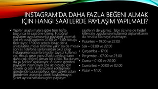 INSTAGRAM’DA DAHA FAZLA BEĞENI ALMAK
IÇIN HANGI SAATLERDE PAYLAŞIM YAPILMALI?
• Yapılan araştırmalara göre tüm hafta
boyunca iki saat öne çıkmış. Fotoğraf
paylaşım uygulamasında paylaşım yapmak
için en ideal saatlerin 02:00 ve 17:00 olduğu
belirtiliyor. 17:00’ın sebebi biraz daha
anlaşılabilir, mesai bitimine yakın ya da mesai
sonrası telefona sarılanlardan okul çıkışı
Instagrama koşanlara kadar sayısız kullanıcı
var. Ancak gece yarısı 2’deki paylaşımların
daha çok beğeni alması ilgi çekici. Bu durum
da şu şekilde açıklanıyor; o saatte gönderi
paylaşan insan sayısı çok az olduğu için
çevrim içi olan kullanıcıların etkileşimleri
gönderide toplanabiliyor. Yani sürekli atılan
gönderiler arasında sizinki kaybolmuyor.
Şirket ayrıca haftalara göre paylaşım
saatlerini de yazmış. Tabii siz yine de hedef
kitlenizin uygulamayı kullanma alışkanlıklarını
da hesaba katmayı unutmayın.
• Pazartesi – 19:00 ve 22:00
• Salı – 03:00 ve 22:00
• Çarşamba – 17:00
• Perşembe – 07:00 ve 23:00
• Cuma – 01:00 ve 20:00
• Cumartesi – 00:00 ve 02:00
• Pazar – 17:00
 