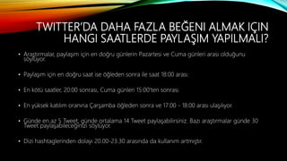 TWITTER’DA DAHA FAZLA BEĞENI ALMAK IÇIN
HANGI SAATLERDE PAYLAŞIM YAPILMALI?
• Araştırmalar, paylaşım için en doğru günlerin Pazartesi ve Cuma günleri arası olduğunu
söylüyor.
• Paylaşım için en doğru saat ise öğleden sonra ile saat 18:00 arası.
• En kötü saatler, 20:00 sonrası, Cuma günleri 15:00'ten sonrası.
• En yüksek katılım oranına Çarşamba öğleden sonra ve 17:00 - 18:00 arası ulaşılıyor.
• Günde en az 5 Tweet, günde ortalama 14 Tweet paylaşabilirsiniz. Bazı araştırmalar günde 30
Tweet paylaşabileceğinizi söylüyor.
• Dizi hashtaglerinden dolayı 20.00-23.30 arasında da kullanım artmıştır.
 
