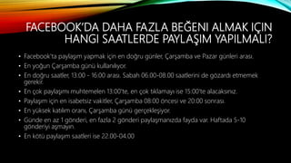 FACEBOOK’DA DAHA FAZLA BEĞENI ALMAK IÇIN
HANGI SAATLERDE PAYLAŞIM YAPILMALI?
• Facebook'ta paylaşım yapmak için en doğru günler, Çarşamba ve Pazar günleri arası.
• En yoğun Çarşamba günü kullanılıyor.
• En doğru saatler, 13:00 - 16:00 arası. Sabah 06.00-08.00 saatlerini de gözardı etmemek
gerekir.
• En çok paylaşımı muhtemelen 13:00'te, en çok tıklamayı ise 15:00'te alacaksınız.
• Paylaşım için en isabetsiz vakitler, Çarşamba 08:00 öncesi ve 20:00 sonrası.
• En yüksek katılım oranı, Çarşamba günü gerçekleşiyor.
• Günde en az 1 gönderi, en fazla 2 gönderi paylaşmanızda fayda var. Haftada 5-10
gönderiyi aşmayın.
• En kötü paylaşım saatleri ise 22.00-04.00
 