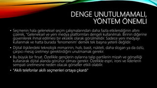 DENGE UNUTULMAMALI,
YÖNTEM ÖNEMLI
• Seçmenin hala geleneksel seçim çalışmalarından daha fazla etkilendiğinin altını
çizerek, "Geleneksel ve yeni medya platformları dengeli kullanılmalı. Birinin diğerine
güvenilerek ihmal edilmesi bir eksiklik olarak görülmelidir. Sadece yeni medyayı
kullanmak ve hatta burada 'fenomenim' demek tek başına yeterli değildir.
• Dijital ilişkilerdeki teknolojik mimarinin, hızlı, basit, nükteli, daha slogan ya da özlü,
çarpıcı mesaj üretmeyi gerektirdiğini unutmamak gerekir.
• Bu büyük bir fırsat. Özellikle gençlerin oylarına talip partilerin mizah ve görselliği
kullanarak dijital alanda görünür olması gerekir. Özellikle espri, ironi ve liderlerin
sempati üretmesine neden olacak görseller etkili olabilir.
• "Akıllı telefonlar akıllı seçmenleri ortaya çıkardı"
 