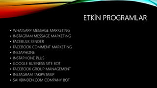 ETKİN PROGRAMLAR
• WHATSAPP MESSAGE MARKETING
• INSTAGRAM MESSAGE MARKETING
• FACEBULK SENDER
• FACEBOOK COMMENT MARKETING
• INSTAPHONE
• INSTAPHONE PLUS
• GOOGLE BUSINESS SITE BOT
• FACEBOOK GROUP MANAGEMENT
• INSTAGRAM TAKIPVTAKIP
• SAHIBINDEN.COM COMPANY BOT
 