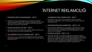 İNTERNET REKLAMCILIĞI
• FACEBOOK GROUP MANAGEMENT - 200 TL
• Facebook Group Management ile sektörel aramalar
yaparak gruplara otomatik katılma isteği gönderip, üyesi
veya yöneticisi olduğunuz gruplara otomatik gönderi
yapmaya yarayan bir yazılımdır.
• GOOGLE BUSINESS SITE BOT - 200 TL
• Google Business Site Botu ile Google İşletme Rehberine
yeni kayıt olmuş firmaları bulabilirsiniz.
• YELLOWPAGES.COM.TR COMPANY BOT - 200 TL
• Yellowpages.com.tr'den firma bilgilerini hızlı bir şekilde
çekmenizi sağlayacak olan bu programla müşteri sayınızı
arttırabilirsiniz.
•
SAHIBINDEN.COM COMPANY BOT - 600 TL
• Sahibinden.com'dan firma bilgilerini hızlı bir şekilde
çekmenizi sağlayacak olan bu programla müşteri sayınızı
arttırabilirsiniz.
• INSTAGRAM MESSAGE MARKETING - 400 TL / YIL
• Sınırsız hesap ekleyerek bu hesaplar üzerinden bir hesap
üzerinden max.50 mesaj gönderebileceğiniz toplu mesaj
programıdır.Hesap ekledikçe gönderebileceğiniz mesaj
sayısı da artmaktadır.
• FACEBULK SENDER - 200 TL / YIL
• Facebulk Sender ile Facebook işletme sayfalarına kayıtlı
olan tüm firmalar arasında belirlediğiniz anahtar kelimelere
göre arama yaparak, toplu mesaj gönderebilirsiniz.Facebulk
Sender ile saatte 10 adet mesaj gönderebildiğiniz için
Facebook spam uygulamasına yakalanmadan günde 250
adet firmaya mesaj gönderip reklam yapabilirsiniz.
 
