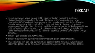 DİKKAT!
• Sosyal medyanın yapısı gereği anlık reaksiyonlardan geri dönüşün kolay
olmayabileceği uyarısında bulunarak, "Bir anlık sinirle yazılan bir yazı veya
gönderilen bir video kaydı hızla yayılıyor. İşte burada tamiri mümkün olmayan
hasarlar ortaya çıkabiliyor. Halbuki en başta, çok büyük olmayan bir yatırım
yapılmış olsa, bu gibi olası olumsuz durumların önüne geçilebilir. Profesyonellikten
uzak bir tanıtım girişimi sonucu çok daha yüklü faturalar ortaya çıkabiliyor. Bu
nedenle siyasilerin ve adayların bu hususun üzerinde önemle durmalarını tavsiye
ediyoruz.
• Twitter'ı çok dikkatle ele ALMALIYIZ…
• Twitter'ın canlı yayın özelliğinin kullanılması artı puan kazandıracaktır.
• İmaj çalışması için çok titiz davranılmalı, özellikle sahte hesaplar kullanmaktan
kaçınmak gerekir ve bu hesapların attıkları mesajlara cevap vermemek gerekir.
 