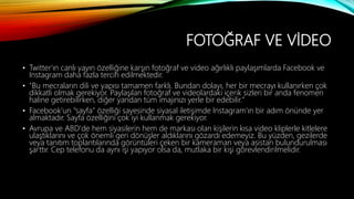 FOTOĞRAF VE VİDEO
• Twitter'ın canlı yayın özelliğine karşın fotoğraf ve video ağırlıklı paylaşımlarda Facebook ve
Instagram daha fazla tercih edilmektedir.
• "Bu mecraların dili ve yapısı tamamen farklı. Bundan dolayı, her bir mecrayı kullanırken çok
dikkatli olmak gerekiyor. Paylaşılan fotoğraf ve videolardaki içerik sizleri bir anda fenomen
haline getirebilirken, diğer yandan tüm imajınızı yerle bir edebilir."
• Facebook'un "sayfa" özelliği sayesinde siyasal iletişimde Instagram'ın bir adım önünde yer
almaktadır. Sayfa özelliğini çok iyi kullanmak gerekiyor.
• Avrupa ve ABD'de hem siyasilerin hem de markası olan kişilerin kısa video kliplerle kitlelere
ulaştıklarını ve çok önemli geri dönüşler aldıklarını gözardı edemeyiz. Bu yüzden, gezilerde
veya tanıtım toplantılarında görüntüleri çeken bir kameraman veya asistan bulundurulması
şarttır. Cep telefonu da aynı işi yapıyor olsa da, mutlaka bir kişi görevlendirilmelidir.
 