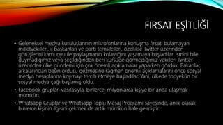 FIRSAT EŞİTLİĞİ
• Geleneksel medya kuruluşlarının mikrofonlarına konuşma fırsatı bulamayan
milletvekilleri, il başkanları ve parti temsilcileri, özellikle Twitter üzerinden
görüşlerini kamuoyu ile paylaşmanın kolaylığını yaşamaya başladılar. İsmini bile
duymadığımız veya seçildiğinden beri kürsüde görmediğimiz vekilleri Twitter
üzerinden ülke gündemi için çok önemli açıklamalar yaparken gördük. Bakanlar,
arkalarından basın ordusu gezmesine rağmen önemli açıklamalarını önce sosyal
medya hesaplarına koymayı tercih etmeye başladılar. Yani, ülkede topyekün bir
sosyal medya çağı başlamış oldu.
• Facebook grupları vasıtasıyla, binlerce, milyonlarca kişiye bir anda ulaşmak
mümkün.
• Whatsapp Gruplar ve Whatsapp Toplu Mesaj Programı sayesinde, anlık olarak
binlerce kişinin ilgisini çekmek de artık mümkün hale gelmiştir.
 