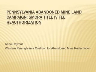 PENNSYLVANIA ABANDONED MINE LAND
CAMPAIGN: SMCRA TITLE IV FEE
REAUTHORIZATION
Anne Daymut
Western Pennsylvania Coalition for Abandoned Mine Reclamation
 