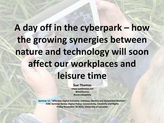 A day off in the cyberpark – how
the growing synergies between
nature and technology will soon
affect our workplaces and
leisure time
Sue Thomas
www.suethomas.net
@suethomas
#technobiophilia
Seminar 11: ''Affective Digital Economy: Intimacy, Identity and Networked Realities''
ESRC Seminar Series: Digital Policy: Connectivity, Creativity and Rights
Friday November 29 2013, University of Leicester

 