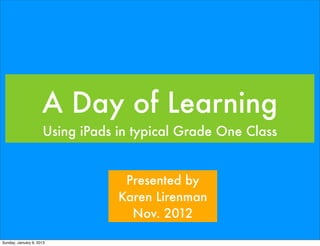 A Day of Learning
                     Using iPads in typical Grade One Class


                                  Presented by
                                 Karen Lirenman
                                   Nov. 2012

Sunday, January 6, 2013
 