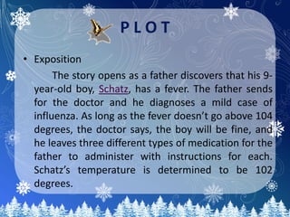 P L O T
• Exposition
The story opens as a father discovers that his 9-
year-old boy, Schatz, has a fever. The father sends
for the doctor and he diagnoses a mild case of
influenza. As long as the fever doesn’t go above 104
degrees, the doctor says, the boy will be fine, and
he leaves three different types of medication for the
father to administer with instructions for each.
Schatz’s temperature is determined to be 102
degrees.
 