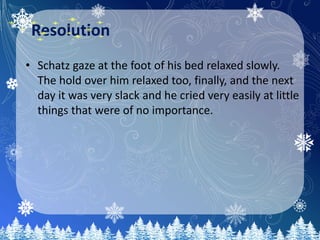 Resolution
• Schatz gaze at the foot of his bed relaxed slowly.
The hold over him relaxed too, finally, and the next
day it was very slack and he cried very easily at little
things that were of no importance.
 