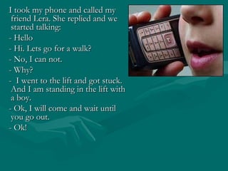 I took my phone and called my
friend Lera. She replied and we
started talking:
- Hello
- Hi. Lets go for a walk?
- No, I can not.
- Why?
- I went to the lift and got stuck.
And I am standing in the lift with
a boy.
- Ok, I will come and wait until
you go out.
- Ok!

 