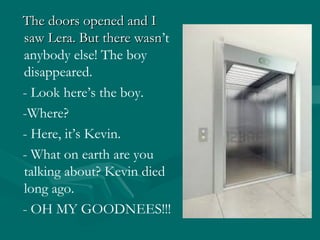 The doors opened and I
saw Lera. But there wasn’t
wasn
anybody else! The boy
disappeared.
- Look here’s the boy.
-Where?
- Here, it’s Kevin.
- What on earth are you
talking about? Kevin died
long ago.
- OH MY GOODNEES!!!

 