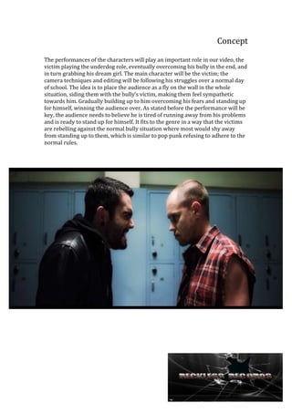 Concept
The performances of the characters will play an important role in our video, the
victim playing the underdog role, eventually overcoming his bully in the end, and
in turn grabbing his dream girl. The main character will be the victim; the
camera techniques and editing will be following his struggles over a normal day
of school. The idea is to place the audience as a fly on the wall in the whole
situation, siding them with the bully’s victim, making them feel sympathetic
towards him. Gradually building up to him overcoming his fears and standing up
for himself, winning the audience over. As stated before the performance will be
key, the audience needs to believe he is tired of running away from his problems
and is ready to stand up for himself. It fits to the genre in a way that the victims
are rebelling against the normal bully situation where most would shy away
from standing up to them, which is similar to pop punk refusing to adhere to the
normal rules.

 