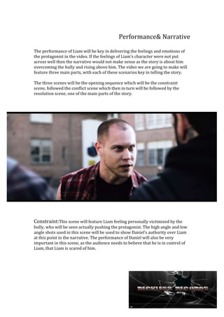 Performance& Narrative
The performance of Liam will be key in delivering the feelings and emotions of
the protagonist in the video. If the feelings of Liam’s character were not put
across well then the narrative would not make sense as the story is about him
overcoming the bully and rising above him. The video we are going to make will
feature three main parts, with each of these scenarios key in telling the story.
The three scenes will be the opening sequence which will be the constraint
scene, followed the conflict scene which then in turn will be followed by the
resolution scene, one of the main parts of the story.

Constraint:This scene will feature Liam feeling personally victimized by the
bully, who will be seen actually pushing the protagonist. The high angle and low
angle shots used in this scene will be used to show Daniel’s authority over Liam
at this point in the narrative. The performance of Daniel will also be very
important in this scene, as the audience needs to believe that he is in control of
Liam, that Liam is scared of him.

 