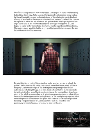 Conflict:In this particular part of the video, Liam begins to stand up to the bully
but not in a direct way. As he sees another person from his school being bullied
by Daniel he decides to step in. Instead of one of them being tormented in front
of many others both of them now are involved and it doesn’t end well for Liam as
he is placed in a bin. But his efforts do not go unnoticed. The high angle and low
angle shots used in the constraint scene will no longer be apparent as Liam
begins to stand up for himself and do what he wants, regardless of the outcome.
The camera shots would in fact be at eye level between the two to show the fact
he isn’t in control of him anymore.

Resolution: As a result of Liam standing up for another person in school, the
girl he’s had a crush on for a long time invites him to her house party. Whilst at
the party Liam chooses to go all out and impress the girl regardless of the
outcome and what might happen to him, this is where the live shots come in to
the video, with close ups of band members playing the song as Liam sings. Long
shots of the whole group are key to fit into the genre conventions as other videos
from analysis of the genre show multiple shots of the band playing together. Also
the editing will be used to show the genre with fast cuts to imitate the guitar in
the song. The performance of Liam needs to be that of a confident one,
performing in front of a crowd of people to impress the girl.

 