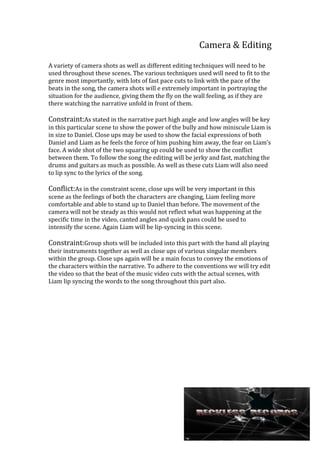 Camera & Editing
A variety of camera shots as well as different editing techniques will need to be
used throughout these scenes. The various techniques used will need to fit to the
genre most importantly, with lots of fast pace cuts to link with the pace of the
beats in the song, the camera shots will e extremely important in portraying the
situation for the audience, giving them the fly on the wall feeling, as if they are
there watching the narrative unfold in front of them.

Constraint:As stated in the narrative part high angle and low angles will be key
in this particular scene to show the power of the bully and how miniscule Liam is
in size to Daniel. Close ups may be used to show the facial expressions of both
Daniel and Liam as he feels the force of him pushing him away, the fear on Liam’s
face. A wide shot of the two squaring up could be used to show the conflict
between them. To follow the song the editing will be jerky and fast, matching the
drums and guitars as much as possible. As well as these cuts Liam will also need
to lip sync to the lyrics of the song.

Conflict:As in the constraint scene, close ups will be very important in this
scene as the feelings of both the characters are changing, Liam feeling more
comfortable and able to stand up to Daniel than before. The movement of the
camera will not be steady as this would not reflect what was happening at the
specific time in the video, canted angles and quick pans could be used to
intensify the scene. Again Liam will be lip-syncing in this scene.

Constraint:Group shots will be included into this part with the band all playing
their instruments together as well as close ups of various singular members
within the group. Close ups again will be a main focus to convey the emotions of
the characters within the narrative. To adhere to the conventions we will try edit
the video so that the beat of the music video cuts with the actual scenes, with
Liam lip syncing the words to the song throughout this part also.

 