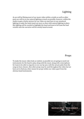 Lighting
As we will be filming most of our music video within a studio as well as other
parts we will try to use natural lighting as much as possible, however, within the
studio to gain a better picture for our video we may have to use unnatural
lighting to make the band stand out more so then with natural lighting in place.
Key lighting will be needed to highlight the band and most of all Liam the lead
vocalist who the narrative will be mostly based around.

Props
To make the music video look as realistic as possible we are going to need real
instruments for the band to play along with the music along with a microphone
for Liam to be able to sing into so we can lip sync with the actual audio from the
song we have chosen. Also other props may be used throughout the video but we
have yet to find any other means for props within our video apart from the
obvious band instruments.

 