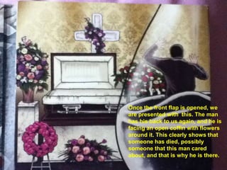 Once the front flap is opened, we
are presented with this. The man
has his back to us again, and he is
facing an open coffin with flowers
around it. This clearly shows that
someone has died, possibly
someone that this man cared
about, and that is why he is there.
 