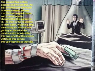 The second flap is then
opened, and we see this. An
old, wrinkled arm and hand
is loosely rested. We see
that his has hospital bands
and a pulse monitor,
showing that this person is
ill. The man in the hourglass
is there again, watching, this
time facing us. We are now
getting an idea that the
previous picture was after
this one, and that this man is
watching this person
through their life as they die.
 
