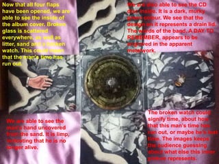 Now that all four flaps       We are also able to see the CD
have been opened, we are      disc inside. It is a dark, murky
able to see the inside of     green colour. We see that the
the album cover. Broken       design on it represents a drain lid.
glass is scattered            The words of the band, A DAY TO
everywhere, as well as        REMEMBER, appears to be
litter, sand and a broken     engraved in the apparent
watch. This could mean        metalwork.
that the man’s time has
run out.




                                      The broken watch could
 We are able to see the               signify time, about how
 man’s hand uncovered                 that this man’s time has
 from the sand. It is limp,           run out, or maybe he’s lost
 indicating that he is no             time. The images keeps
 longer alive.                        the audience guessing
                                      about what else this inner
                                      picture represents.
 