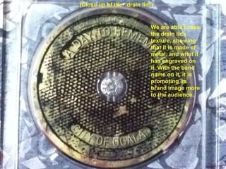 (Close up of the “drain lid”)


                            We are able to see
                            the drain lids
                            texture, showing
                            that it is made of
                            metal, and what it
                            has engraved on
                            it. With the band
                            name on it, it is
                            promoting its
                            brand image more
                            to the audience.
 