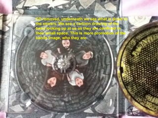 CD removed, underneath we see what is down in
the sewers. We see a cartoon drawing of the
band looking up at us as they are confined in
their small space. This is more promotion of the
bands image, who they are.
 