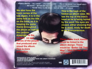 We also have the            This is the back of the
track names at the          folded-up album case. We
top. Again, it is in the    see the top of the man’s
same font as the title      head as he is being buried
on the front, so it is      by the sand. His eyes are
keeping the same            closed, either showing that
theme throughout            he is dead, ready for death
the album as well as        or he is unconscious.
the cartoon
drawings. At the
bottom, we see
                           Three of the track names
names of the people
                           could be linked to the
that produced and
                           album design. These
mixed the album.
                           would be “Better Off This
This is more
                           Way”, “Out Of Time” and
promotion.
                           “If I Leave”.
 