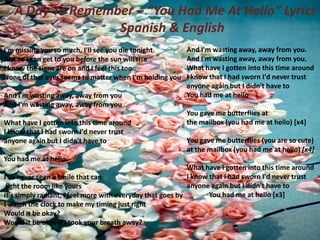 A Day To Remember – “You Had Me At Hello” Lyrics i
Spanish & English
I'm missing you so much, I'll see you die tonight
Just so I can get to you before the sun will rise
I know the signs are on and I feel this too
None of that ever seems to matter when I'm holding you
And I'm wasting away, away from you
And I'm wasting away, away from you
What have I gotten into this time around
I know that I had sworn I'd never trust
anyone again but I didn't have to

And I'm wasting away, away from you.
And I'm wasting away, away from you.
What have I gotten into this time around
I know that I had sworn I'd never trust
anyone again but I didn't have to
You had me at hello
You gave me butterflies at
the mailbox (you had me at hello) [x4]

You gave me butterflies (you are so cute)
at the mailbox (you had me at hello) [x4]

You had me at hello.
What have I gotten into this time around
I know that I had sworn I'd never trust
I've never seen a smile that can
anyone again but I didn't have to
light the room like yours
You had me at hello [x3]
It's simply radiant, I feel more with everyday that goes by
I watch the clock to make my timing just right
Would it be okay?
Would it be okay if I took your breath away?

 