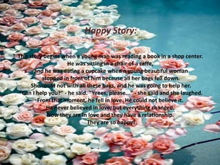 Happy Story:
This story begins when a young man was reading a book in a shop center.
He was sitting in a chair of a caffe,
and he was eating a cupcake when a young beautiful woman
stopped in front of him because all her bags fell down.
She could not with all these bags, and he was going to help her.
"Can I help you?" - he said. "Yeees, please..." - she said and she laughed.
From that moment, he fell in love. He could not believe it.
He never believed in love, but everything changed.
Now they are in love and they have a relationship.
They are so happy!

 