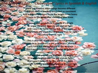 The Story So Far - “Clairvoyant” Lyrics in Spanish & English
I think you'll notice when things become different
The good vibes in our lives won't feel so consistent
And less becomes more cause the weight is too heavy
I swim in the water that's breaking your levee
The way that you left me is alright, it's alright
If I argue the point then we yell and we fight
And I won't be home for the rest of the night
You might hate my words but you know that I'm right
You know that I'm right
This is your life, there's no way to run from it
The doubt in your brain or the pain in your stomach
I only have but one complaint at the moment
Don't paint me black when I used to be golden
The way that you left me is alright, it's alright
If I argue the point then we yell and we fight
And I won't be home for the rest of the night
You might hate my words but you know that I'm right
You know that I'm right
Don't paint me black when I used to be golden

 