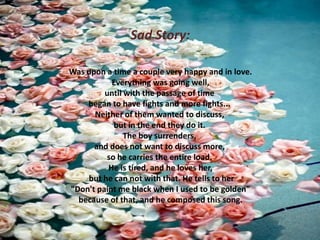 Sad Story:
Was upon a time a couple very happy and in love.
Everything was going well,
until with the passage of time
began to have fights and more fights...
Neither of them wanted to discuss,
but in the end they do it.
The boy surrenders,
and does not want to discuss more,
so he carries the entire load.
He is tired, and he loves her,
but he can not with that. He tells to her
"Don't paint me black when I used to be golden"
because of that, and he composed this song.

 