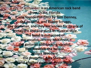 A day to remember is an American rock band
from Ocala, Florida.
It was founded in 2003 by Tom Denney,
the guitarist, and Bobby Scruggs,
the drummer, and they are known for its mix of
metalcore and pop punk as musical style.
The band is composed of:
the vocalist, Jeremy McKinnon,
the guitarist and backing vocalist,
Neil Westfall, the bassist,
Joshua Woodard,
the drummer, Alex Shelnutt,
and another guitarist, Kevin Skaff.

 