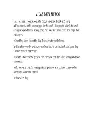 A DAY WITH MY DOG 
this history speak about the dog,is long and black and very 
affectionate,in the morning go to the park , the gog to starts to smell 
everything and looks funny, they run play to throw balls and toys that 
catch you. 
when they come home the dog drinks water and sleeps. 
In the afternoon he wakes up and smiles, He smiles back and your dog 
follows him all afternoon . 
when it's bedtime he goes to bed turns to bed and sleep slowly and does 
the same. 
en la mañana cuando se desperto, el perro esta a su lado durmiendo y 
comienza su rutina diaria. 
he loves his dog 
