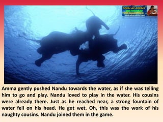 Amma gently pushed Nandu towards the water, as if she was telling
him to go and play. Nandu loved to play in the water. His cousins
were already there. Just as he reached near, a strong fountain of
water fell on his head. He got wet. Oh, this was the work of his
naughty cousins. Nandu joined them in the game.
 
