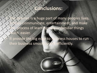 Conclusions:
• The internet is a huge part of many peoples lives.
It helps communicate, entertainment, and make
the process of learning new unfamiliar things
much easier.
• It provide the big edge to business houses to run
their business smoothly and efficiently.
 